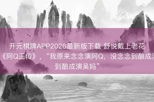 开元棋牌APP2026最新版下载 舒悦戴上老花镜推介《阿Q正传》，“我原来念念演阿Q，没念念到酿成演吴妈”