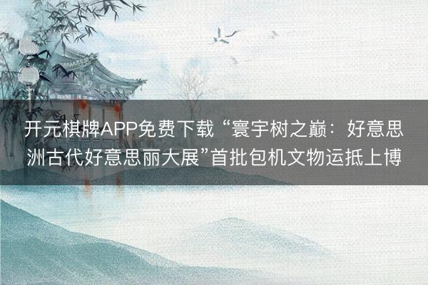 开元棋牌APP免费下载 “寰宇树之巅:好意思洲古代好意思丽大展”首批包机文物运抵上博