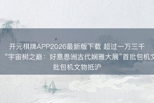 开元棋牌APP2026最新版下载 超过一万三千多公里，“宇宙树之巅：好意思洲古代娴雅大展”首批包机文物抵沪