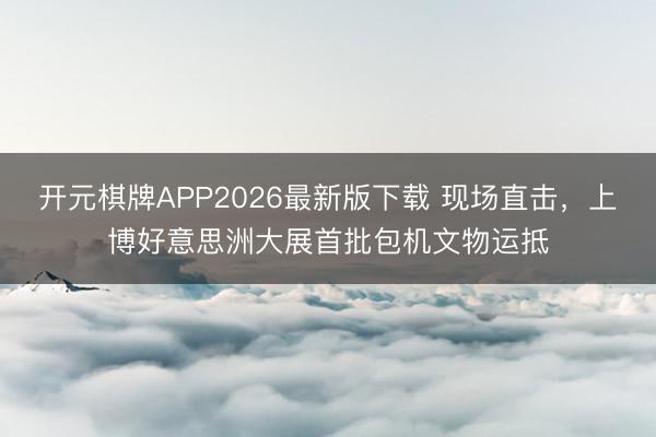 开元棋牌APP2026最新版下载 现场直击，上博好意思洲大展首批包机文物运抵