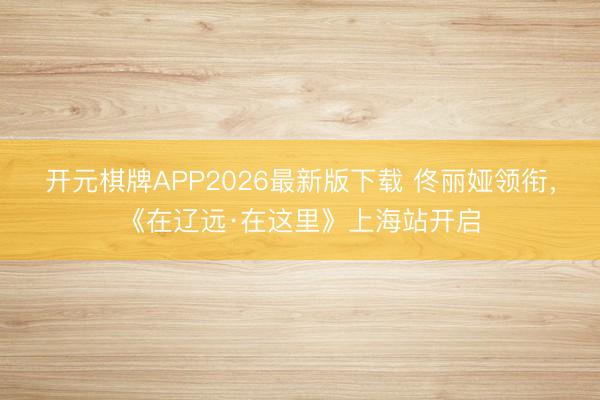 开元棋牌APP2026最新版下载 佟丽娅领衔，《在辽远·在这里》上海站开启