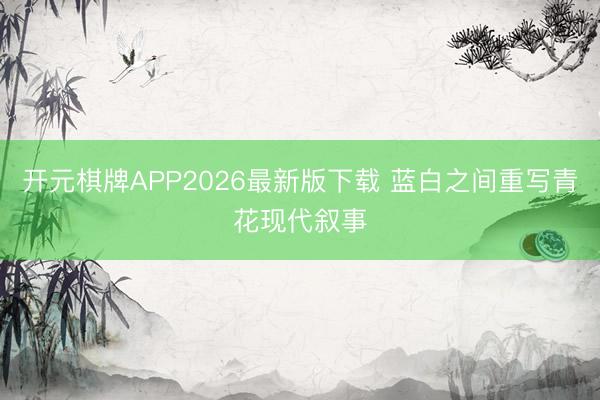 开元棋牌APP2026最新版下载 蓝白之间重写青花现代叙事