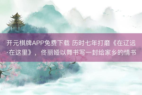 开元棋牌APP免费下载 历时七年打磨《在辽远·在这里》，佟丽娅以舞书写一封给家乡的情书