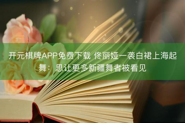 开元棋牌APP免费下载 佟丽娅一袭白裙上海起舞：思让更多新疆舞者被看见