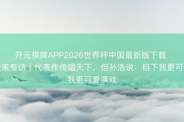 开元棋牌APP2026世界杯中国最新版下载 艺见独家专访｜代表作传唱天下，但孙浩说：目下我更可爱演戏