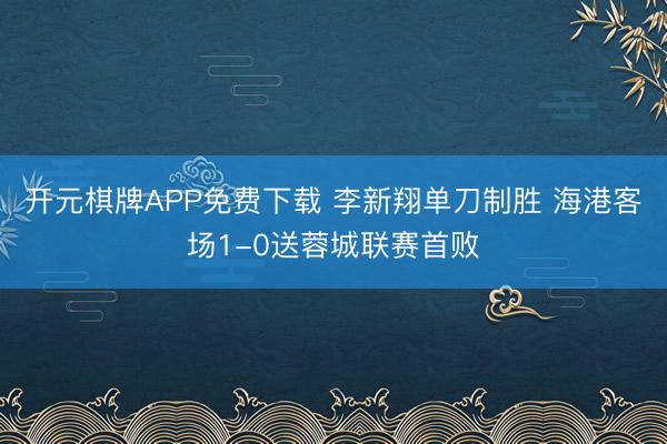 开元棋牌APP免费下载 李新翔单刀制胜 海港客场1-0送蓉城联赛首败