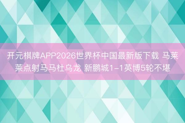 开元棋牌APP2026世界杯中国最新版下载 马莱莱点射马马杜乌龙 新鹏城1-1英博5轮不堪