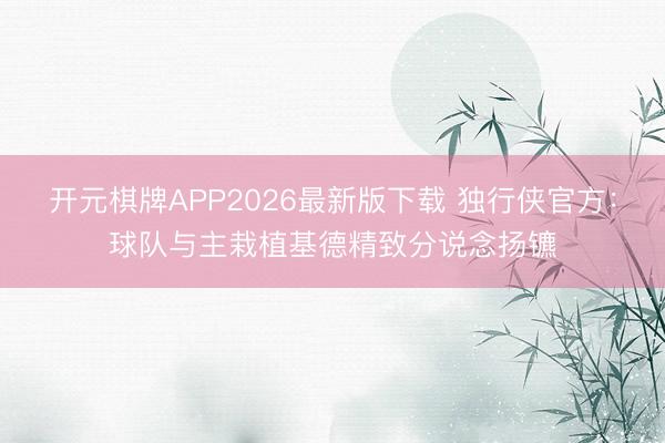 开元棋牌APP2026最新版下载 独行侠官方：球队与主栽植基德精致分说念扬镳