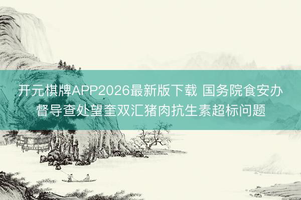 开元棋牌APP2026最新版下载 国务院食安办督导查处望奎双汇猪肉抗生素超标问题