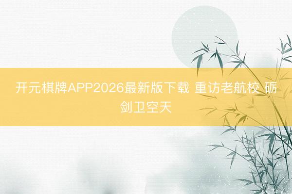 开元棋牌APP2026最新版下载 重访老航校 砺剑卫空天