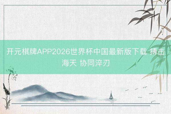 开元棋牌APP2026世界杯中国最新版下载 搏击海天 协同淬刃