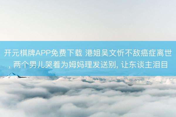 开元棋牌APP免费下载 港姐吴文忻不敌癌症离世, 两个男儿哭着为姆妈理发送别, 让东谈主泪目