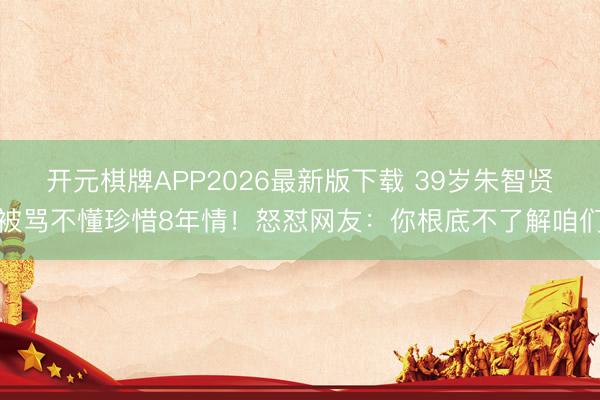 开元棋牌APP2026最新版下载 39岁朱智贤被骂不懂珍惜8年情！怒怼网友：你根底不了解咱们
