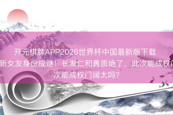 开元棋牌APP2026世界杯中国最新版下载 赌王男儿新女友身份成谜!长发仁和善质绝了,此次能成权门阔太吗?