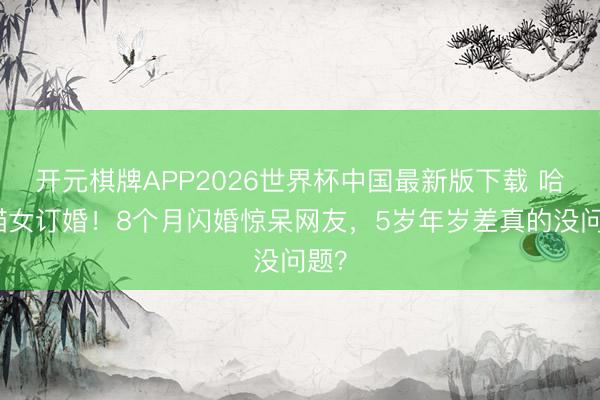 开元棋牌APP2026世界杯中国最新版下载 哈卷猫女订婚!8个月闪婚惊呆网友,5岁年岁差真的没问题?