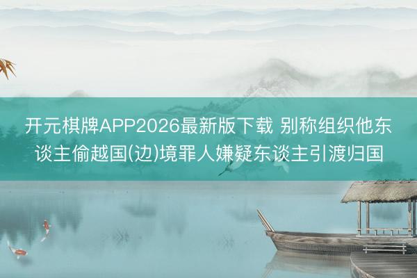 开元棋牌APP2026最新版下载 别称组织他东谈主偷越国(边)境罪人嫌疑东谈主引渡归国