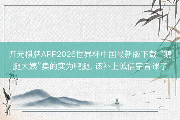 开元棋牌APP2026世界杯中国最新版下载 “鹅腿大姨”卖的实为鸭腿， 该补上诚信宗旨课了