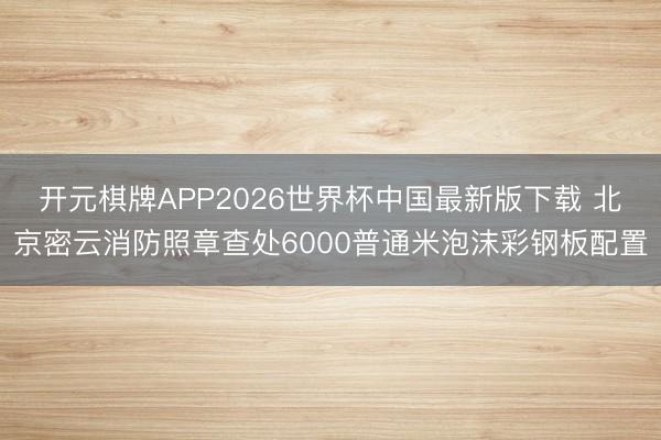 开元棋牌APP2026世界杯中国最新版下载 北京密云消防照章查处6000普通米泡沫彩钢板配置