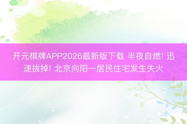 开元棋牌APP2026最新版下载 半夜自燃! 迅速拔掉! 北京向阳一居民住宅发生失火