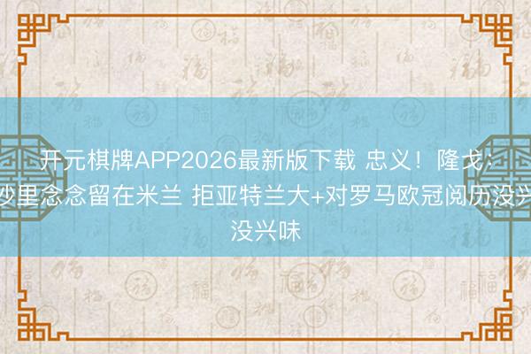 开元棋牌APP2026最新版下载 忠义！隆戈：亚沙里念念留在米兰 拒亚特兰大+对罗马欧冠阅历没兴味