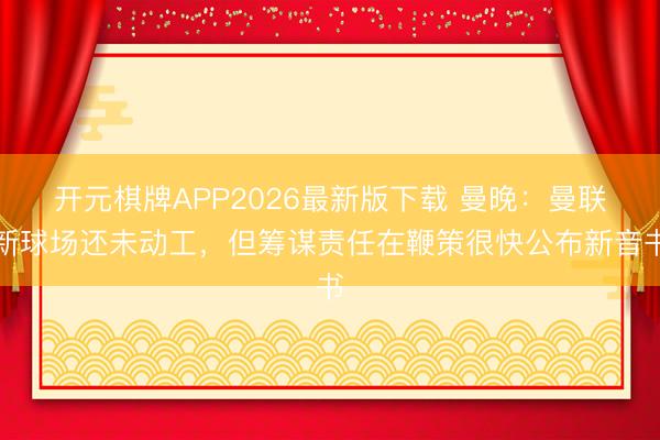 开元棋牌APP2026最新版下载 曼晚：曼联新球场还未动工，但筹谋责任在鞭策很快公布新音书