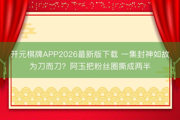 开元棋牌APP2026最新版下载 一集封神如故为刀而刀？阿玉把粉丝圈撕成两半