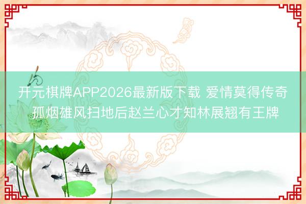 开元棋牌APP2026最新版下载 爱情莫得传奇 孤烟雄风扫地后赵兰心才知林展翘有王牌