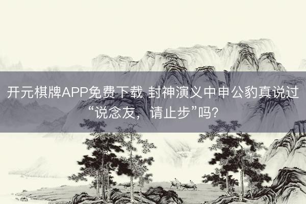 开元棋牌APP免费下载 封神演义中申公豹真说过“说念友,请止步”吗?