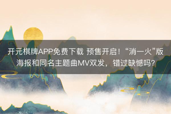 开元棋牌APP免费下载 预售开启!“消一火”版海报和同名主题曲MV双发,错过缺憾吗?