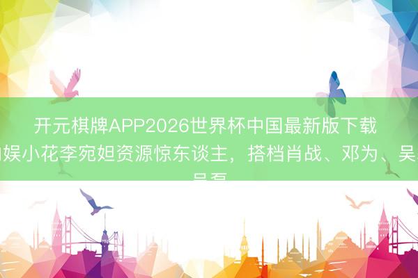 开元棋牌APP2026世界杯中国最新版下载 内娱小花李宛妲资源惊东谈主，搭档肖战、邓为、吴磊