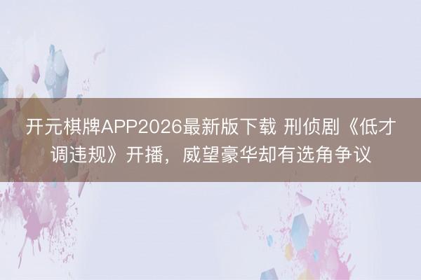 开元棋牌APP2026最新版下载 刑侦剧《低才调违规》开播，威望豪华却有选角争议