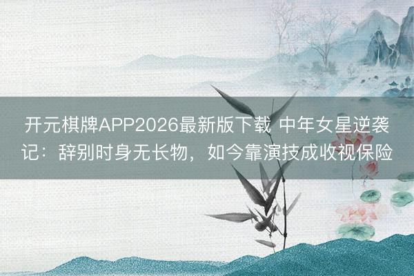 开元棋牌APP2026最新版下载 中年女星逆袭记：辞别时身无长物，如今靠演技成收视保险