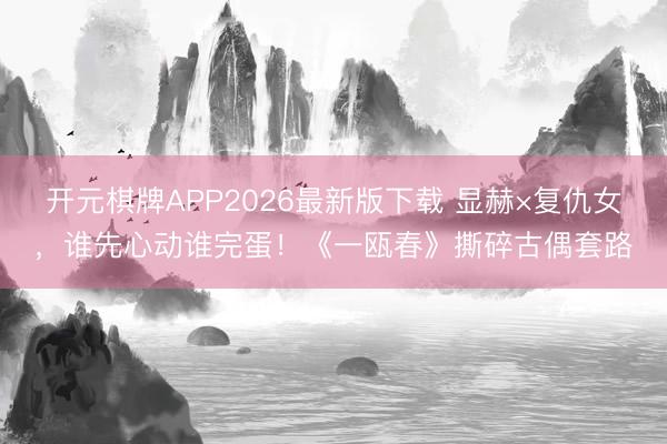 开元棋牌APP2026最新版下载 显赫×复仇女，谁先心动谁完蛋！《一瓯春》撕碎古偶套路