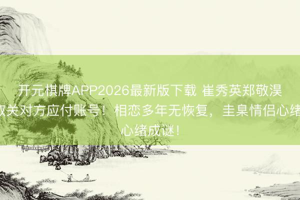 开元棋牌APP2026最新版下载 崔秀英郑敬淏双双取关对方应付账号！相恋多年无恢复，圭臬情侣心绪成谜！