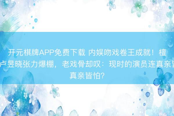 开元棋牌APP免费下载 内娱吻戏卷王成就！檀健次卢昱晓张力爆棚，老戏骨却叹：现时的演员连真亲皆怕？