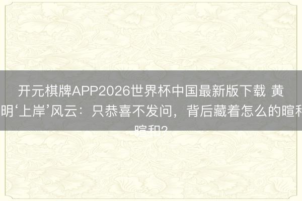 开元棋牌APP2026世界杯中国最新版下载 黄晓明‘上岸’风云:只恭喜不发问,背后藏着怎么的暄和?