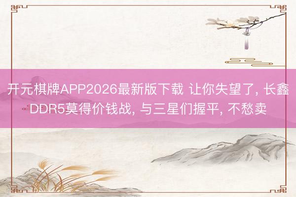 开元棋牌APP2026最新版下载 让你失望了， 长鑫DDR5莫得价钱战， 与三星们握平， 不愁卖