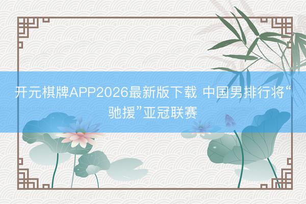 开元棋牌APP2026最新版下载 中国男排行将“驰援”亚冠联赛