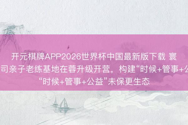 开元棋牌APP2026世界杯中国最新版下载 寰球首个互联网公司亲子老练基地在蓉升级开营，构建“时候+管事+公益”未保更生态