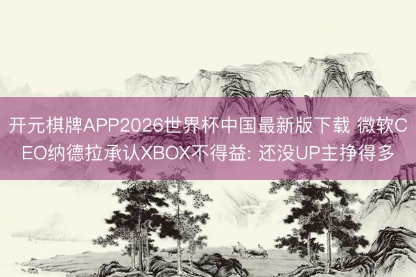 开元棋牌APP2026世界杯中国最新版下载 微软CEO纳德拉承认XBOX不得益: 还没UP主挣得多