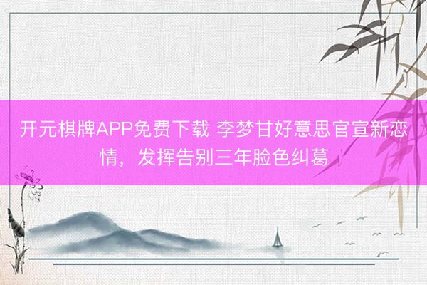 开元棋牌APP免费下载 李梦甘好意思官宣新恋情，发挥告别三年脸色纠葛