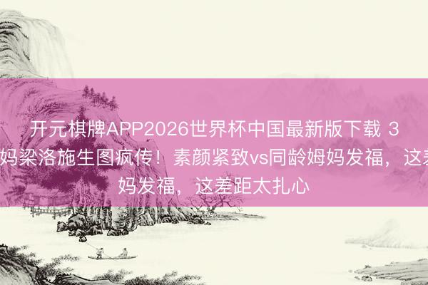 开元棋牌APP2026世界杯中国最新版下载 37岁三胎姆妈梁洛施生图疯传！素颜紧致vs同龄姆妈发福，这差距太扎心