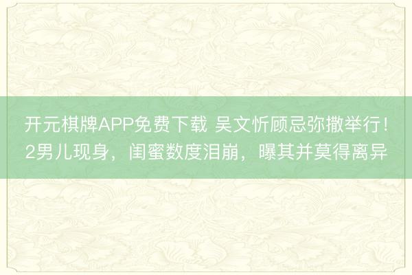 开元棋牌APP免费下载 吴文忻顾忌弥撒举行!2男儿现身,闺蜜数度泪崩,曝其并莫得离异