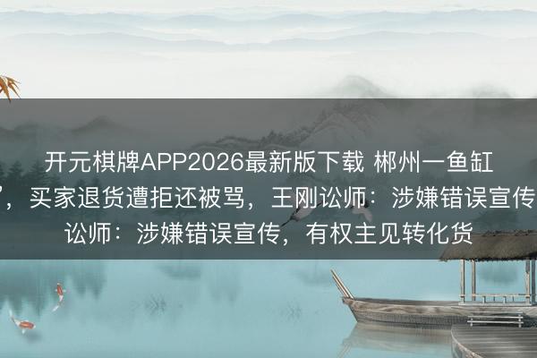 开元棋牌APP2026最新版下载 郴州一鱼缸厂被曝“货不合板”，买家退货遭拒还被骂，王刚讼师：涉嫌错误宣传，有权主见转化货