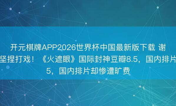 开元棋牌APP2026世界杯中国最新版下载 谢苗锁骨骨裂坚捏打戏！《火遮眼》国际封神豆瓣8.5，国内排片却惨遭旷费