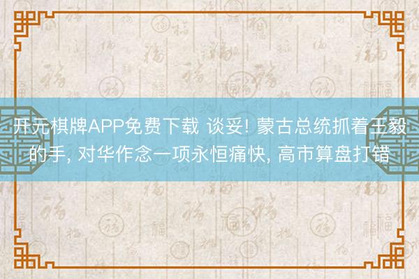 开元棋牌APP免费下载 谈妥! 蒙古总统抓着王毅的手， 对华作念一项永恒痛快， 高市算盘打错