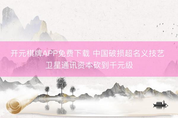 开元棋牌APP免费下载 中国破损超名义技艺 卫星通讯资本砍到千元级