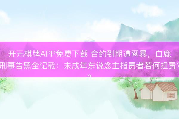 开元棋牌APP免费下载 合约到期遭网暴,白鹿刑事告黑全记载:未成年东说念主指责者若何担责?