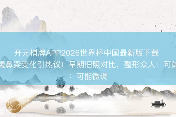 开元棋牌APP2026世界杯中国最新版下载 张予曦鼻梁变化引热议！早期旧照对比，整形众人：可能微调