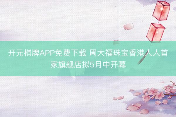 开元棋牌APP免费下载 周大福珠宝香港人人首家旗舰店拟5月中开幕